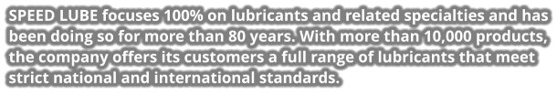 SPEED LUBE focuses 100% on lubricants and related specialties and has been doing so for more than 80 years. With more than 10,000 products, the company offers its customers a full range of lubricants that meet strict national and international standards.
